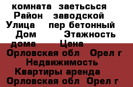 комната  заетьсься  › Район ­ заводской  › Улица ­  пер бетонный  › Дом ­ 13 › Этажность дома ­ 5 › Цена ­ 5 000 - Орловская обл., Орел г. Недвижимость » Квартиры аренда   . Орловская обл.,Орел г.